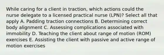 While caring for a client in traction, which actions could the nurse delegate to a licensed practical nurse (LPN)? Select all that apply A. Padding traction connections B. Determining correct body alignment C. Assessing complications associated with immobility D. Teaching the client about range of motion (ROM) exercises E. Assisting the client with passive and active range of motion exercises