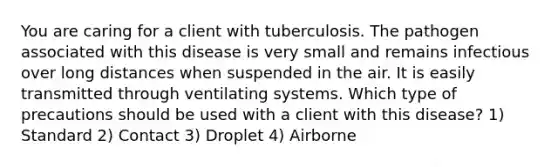 You are caring for a client with tuberculosis. The pathogen associated with this disease is very small and remains infectious over long distances when suspended in the air. It is easily transmitted through ventilating systems. Which type of precautions should be used with a client with this disease? 1) Standard 2) Contact 3) Droplet 4) Airborne