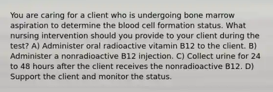 You are caring for a client who is undergoing bone marrow aspiration to determine the blood cell formation status. What nursing intervention should you provide to your client during the test? A) Administer oral radioactive vitamin B12 to the client. B) Administer a nonradioactive B12 injection. C) Collect urine for 24 to 48 hours after the client receives the nonradioactive B12. D) Support the client and monitor the status.