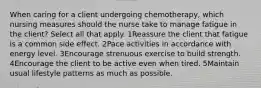 When caring for a client undergoing chemotherapy, which nursing measures should the nurse take to manage fatigue in the client? Select all that apply. 1Reassure the client that fatigue is a common side effect. 2Pace activities in accordance with energy level. 3Encourage strenuous exercise to build strength. 4Encourage the client to be active even when tired. 5Maintain usual lifestyle patterns as much as possible.