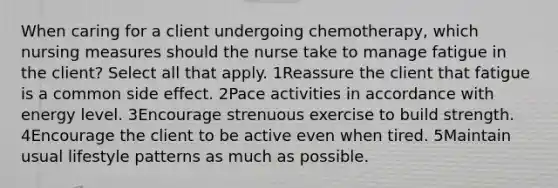 When caring for a client undergoing chemotherapy, which nursing measures should the nurse take to manage fatigue in the client? Select all that apply. 1Reassure the client that fatigue is a common side effect. 2Pace activities in accordance with energy level. 3Encourage strenuous exercise to build strength. 4Encourage the client to be active even when tired. 5Maintain usual lifestyle patterns as much as possible.