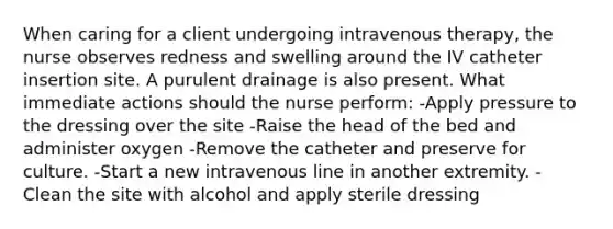 When caring for a client undergoing intravenous therapy, the nurse observes redness and swelling around the IV catheter insertion site. A purulent drainage is also present. What immediate actions should the nurse perform: -Apply pressure to the dressing over the site -Raise the head of the bed and administer oxygen -Remove the catheter and preserve for culture. -Start a new intravenous line in another extremity. -Clean the site with alcohol and apply sterile dressing