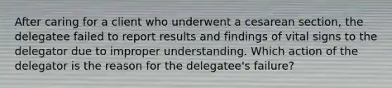 After caring for a client who underwent a cesarean section, the delegatee failed to report results and findings of vital signs to the delegator due to improper understanding. Which action of the delegator is the reason for the delegatee's failure?