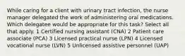 While caring for a client with urinary tract infection, the nurse manager delegated the work of administering oral medications. Which delegatee would be appropriate for this task? Select all that apply. 1 Certified nursing assistant (CNA) 2 Patient care associate (PCA) 3 Licensed practical nurse (LPN) 4 Licensed vocational nurse (LVN) 5 Unlicensed assistive personnel (UAP)