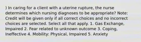 ) In caring for a client with a uterine rupture, the nurse determines which nursing diagnoses to be appropriate? Note: Credit will be given only if all correct choices and no incorrect choices are selected. Select all that apply. 1. <a href='https://www.questionai.com/knowledge/kU8LNOksTA-gas-exchange' class='anchor-knowledge'>gas exchange</a>, Impaired 2. Fear related to unknown outcome 3. Coping, Ineffective 4. Mobility: Physical, Impaired 5. Anxiety