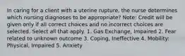 In caring for a client with a uterine rupture, the nurse determines which nursing diagnoses to be appropriate? Note: Credit will be given only if all correct choices and no incorrect choices are selected. Select all that apply. 1. Gas Exchange, Impaired 2. Fear related to unknown outcome 3. Coping, Ineffective 4. Mobility: Physical, Impaired 5. Anxiety