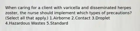 When caring for a client with varicella and disseminated herpes zoster, the nurse should implement which types of precautions? (Select all that apply.) 1.Airborne 2.Contact 3.Droplet 4.Hazardous Wastes 5.Standard