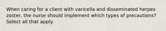 When caring for a client with varicella and disseminated herpes zoster, the nurse should implement which types of precautions? Select all that apply.