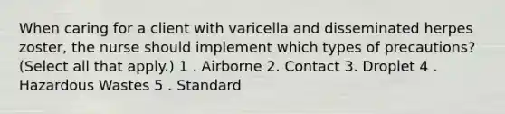 When caring for a client with varicella and disseminated herpes zoster, the nurse should implement which types of precautions? (Select all that apply.) 1 . Airborne 2. Contact 3. Droplet 4 . Hazardous Wastes 5 . Standard