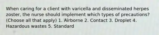 When caring for a client with varicella and disseminated herpes zoster, the nurse should implement which types of precautions? (Choose all that apply) 1. Airborne 2. Contact 3. Droplet 4. Hazardous wastes 5. Standard