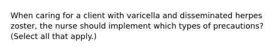 When caring for a client with varicella and disseminated herpes zoster, the nurse should implement which types of precautions? (Select all that apply.)