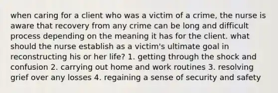 when caring for a client who was a victim of a crime, the nurse is aware that recovery from any crime can be long and difficult process depending on the meaning it has for the client. what should the nurse establish as a victim's ultimate goal in reconstructing his or her life? 1. getting through the shock and confusion 2. carrying out home and work routines 3. resolving grief over any losses 4. regaining a sense of security and safety