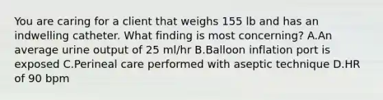 You are caring for a client that weighs 155 lb and has an indwelling catheter. What finding is most concerning? A.An average urine output of 25 ml/hr B.Balloon inflation port is exposed C.Perineal care performed with aseptic technique D.HR of 90 bpm