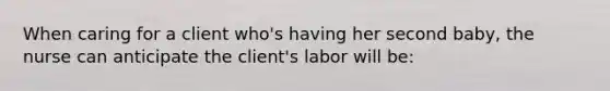 When caring for a client who's having her second baby, the nurse can anticipate the client's labor will be: