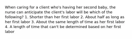 When caring for a client who's having her second baby, the nurse can anticipate the client's labor will be which of the following? 1. Shorter than her first labor 2. About half as long as her first labor 3. About the same length of time as her first labor 4. A length of time that can't be determined based on her first labor