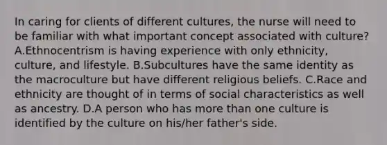 In caring for clients of different​ cultures, the nurse will need to be familiar with what important concept associated with​ culture? A.Ethnocentrism is having experience with only​ ethnicity, culture, and lifestyle. B.Subcultures have the same identity as the macroculture but have different religious beliefs. C.Race and ethnicity are thought of in terms of social characteristics as well as ancestry. D.A person who has more than one culture is identified by the culture on​ his/her father​'s side.