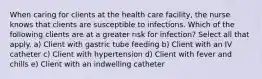 When caring for clients at the health care facility, the nurse knows that clients are susceptible to infections. Which of the following clients are at a greater risk for infection? Select all that apply. a) Client with gastric tube feeding b) Client with an IV catheter c) Client with hypertension d) Client with fever and chills e) Client with an indwelling catheter