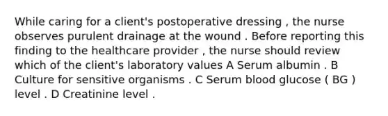 While caring for a client's postoperative dressing , the nurse observes purulent drainage at the wound . Before reporting this finding to the healthcare provider , the nurse should review which of the client's laboratory values A Serum albumin . B Culture for sensitive organisms . C Serum blood glucose ( BG ) level . D Creatinine level .