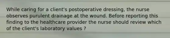 While caring for a client's postoperative dressing, the nurse observes purulent drainage at the wound. Before reporting this finding to the healthcare provider the nurse should review which of the client's laboratory values ?