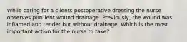 While caring for a clients postoperative dressing the nurse observes purulent wound drainage. Previously, the wound was inflamed and tender but without drainage. Which is the most important action for the nurse to take?