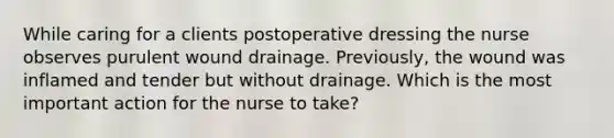 While caring for a clients postoperative dressing the nurse observes purulent wound drainage. Previously, the wound was inflamed and tender but without drainage. Which is the most important action for the nurse to take?