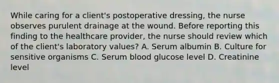 While caring for a client's postoperative dressing, the nurse observes purulent drainage at the wound. Before reporting this finding to the healthcare provider, the nurse should review which of the client's laboratory values? A. Serum albumin B. Culture for sensitive organisms C. Serum blood glucose level D. Creatinine level