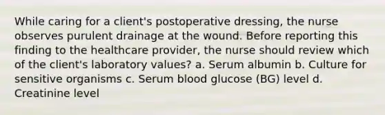 While caring for a client's postoperative dressing, the nurse observes purulent drainage at the wound. Before reporting this finding to the healthcare provider, the nurse should review which of the client's laboratory values? a. Serum albumin b. Culture for sensitive organisms c. Serum blood glucose (BG) level d. Creatinine level