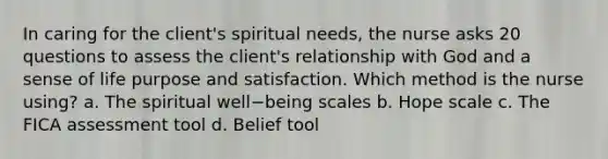 In caring for the client's spiritual needs, the nurse asks 20 questions to assess the client's relationship with God and a sense of life purpose and satisfaction. Which method is the nurse using? a. The spiritual well−being scales b. Hope scale c. The FICA assessment tool d. Belief tool