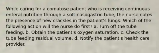 While caring for a comatose patient who is receiving continuous enteral nutrition through a soft nasogastric tube, the nurse notes the presence of new crackles in the patient's lungs. Which of the following action will the nurse do first? a. Turn off the tube feeding. b. Obtain the patient's oxygen saturation. c. Check the tube feeding residual volume. d. Notify the patient's health care provider.