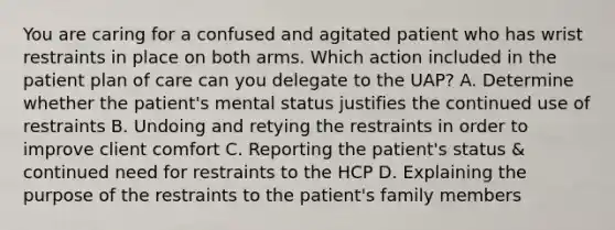 You are caring for a confused and agitated patient who has wrist restraints in place on both arms. Which action included in the patient plan of care can you delegate to the UAP? A. Determine whether the patient's mental status justifies the continued use of restraints B. Undoing and retying the restraints in order to improve client comfort C. Reporting the patient's status & continued need for restraints to the HCP D. Explaining the purpose of the restraints to the patient's family members