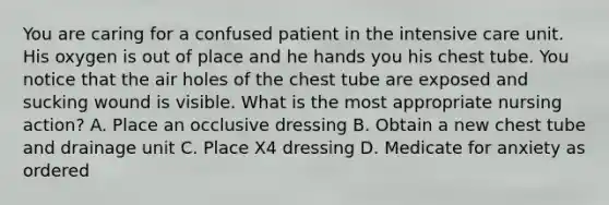 You are caring for a confused patient in the intensive care unit. His oxygen is out of place and he hands you his chest tube. You notice that the air holes of the chest tube are exposed and sucking wound is visible. What is the most appropriate nursing action? A. Place an occlusive dressing B. Obtain a new chest tube and drainage unit C. Place X4 dressing D. Medicate for anxiety as ordered