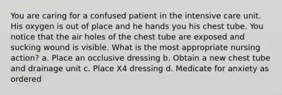 You are caring for a confused patient in the intensive care unit. His oxygen is out of place and he hands you his chest tube. You notice that the air holes of the chest tube are exposed and sucking wound is visible. What is the most appropriate nursing action? a. Place an occlusive dressing b. Obtain a new chest tube and drainage unit c. Place X4 dressing d. Medicate for anxiety as ordered