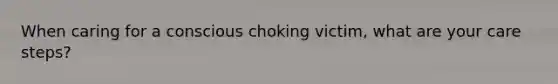 When caring for a conscious choking victim, what are your care steps?