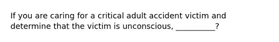 If you are caring for a critical adult accident victim and determine that the victim is unconscious, __________?