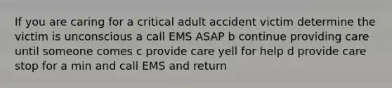 If you are caring for a critical adult accident victim determine the victim is unconscious a call EMS ASAP b continue providing care until someone comes c provide care yell for help d provide care stop for a min and call EMS and return