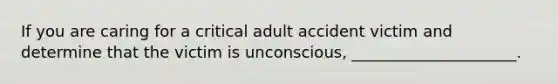 If you are caring for a critical adult accident victim and determine that the victim is unconscious, _____________________.