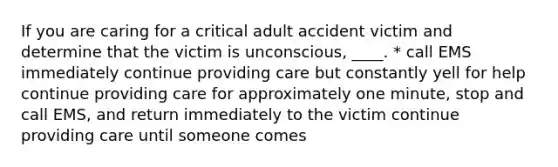 If you are caring for a critical adult accident victim and determine that the victim is unconscious, ____. * call EMS immediately continue providing care but constantly yell for help continue providing care for approximately one minute, stop and call EMS, and return immediately to the victim continue providing care until someone comes