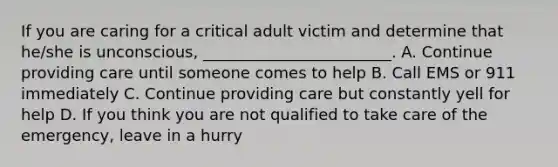 If you are caring for a critical adult victim and determine that he/she is unconscious, ________________________. A. Continue providing care until someone comes to help B. Call EMS or 911 immediately C. Continue providing care but constantly yell for help D. If you think you are not qualified to take care of the emergency, leave in a hurry