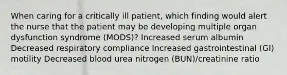 When caring for a critically ill patient, which finding would alert the nurse that the patient may be developing multiple organ dysfunction syndrome (MODS)? Increased serum albumin Decreased respiratory compliance Increased gastrointestinal (GI) motility Decreased blood urea nitrogen (BUN)/creatinine ratio