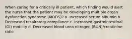 When caring for a critically ill patient, which finding would alert the nurse that the patient may be developing multiple organ dysfunction syndrome (MODS)? a. Increased serum albumin b. Decreased respiratory compliance c. Increased gastrointestinal (GI) motility d. Decreased blood urea nitrogen (BUN)/creatinine ratio