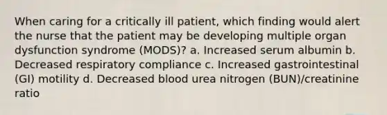 When caring for a critically ill patient, which finding would alert the nurse that the patient may be developing multiple organ dysfunction syndrome (MODS)? a. Increased serum albumin b. Decreased respiratory compliance c. Increased gastrointestinal (GI) motility d. Decreased blood urea nitrogen (BUN)/creatinine ratio