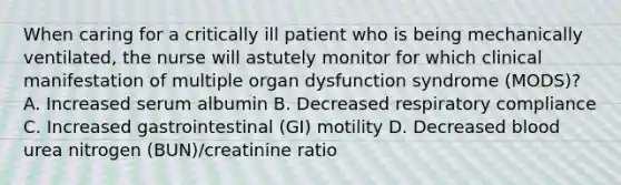 When caring for a critically ill patient who is being mechanically ventilated, the nurse will astutely monitor for which clinical manifestation of multiple organ dysfunction syndrome (MODS)? A. Increased serum albumin B. Decreased respiratory compliance C. Increased gastrointestinal (GI) motility D. Decreased blood urea nitrogen (BUN)/creatinine ratio