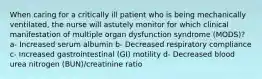 When caring for a critically ill patient who is being mechanically ventilated, the nurse will astutely monitor for which clinical manifestation of multiple organ dysfunction syndrome (MODS)? a- Increased serum albumin b- Decreased respiratory compliance c- Increased gastrointestinal (GI) motility d- Decreased blood urea nitrogen (BUN)/creatinine ratio