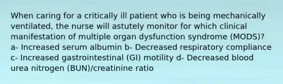 When caring for a critically ill patient who is being mechanically ventilated, the nurse will astutely monitor for which clinical manifestation of multiple organ dysfunction syndrome (MODS)? a- Increased serum albumin b- Decreased respiratory compliance c- Increased gastrointestinal (GI) motility d- Decreased blood urea nitrogen (BUN)/creatinine ratio