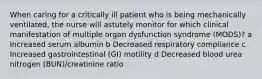 When caring for a critically ill patient who is being mechanically ventilated, the nurse will astutely monitor for which clinical manifestation of multiple organ dysfunction syndrome (MODS)? a Increased serum albumin b Decreased respiratory compliance c Increased gastrointestinal (GI) motility d Decreased blood urea nitrogen (BUN)/creatinine ratio