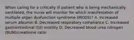 When caring for a critically ill patient who is being mechanically ventilated, the nurse will monitor for which manifestation of multiple organ dysfunction syndrome (MODS)? A. Increased serum albumin B. Decreased respiratory compliance C. Increased gastrointestinal (GI) motility D. Decreased blood urea nitrogen (BUN)/creatinine ratio