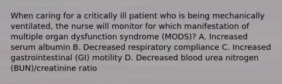 When caring for a critically ill patient who is being mechanically ventilated, the nurse will monitor for which manifestation of multiple organ dysfunction syndrome (MODS)? A. Increased serum albumin B. Decreased respiratory compliance C. Increased gastrointestinal (GI) motility D. Decreased blood urea nitrogen (BUN)/creatinine ratio