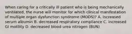 When caring for a critically ill patient who is being mechanically ventilated, the nurse will monitor for which clinical manifestation of multiple organ dysfunction syndrome (MODS)? A. increased serum albumin B. decreased respiratory compliance C. increased GI motility D. decreased blood urea nitrogen (BUN)