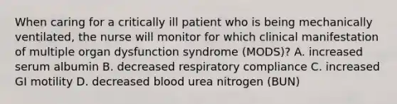 When caring for a critically ill patient who is being mechanically ventilated, the nurse will monitor for which clinical manifestation of multiple organ dysfunction syndrome (MODS)? A. increased serum albumin B. decreased respiratory compliance C. increased GI motility D. decreased blood urea nitrogen (BUN)