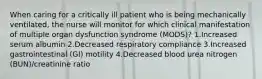 When caring for a critically ill patient who is being mechanically ventilated, the nurse will monitor for which clinical manifestation of multiple organ dysfunction syndrome (MODS)? 1.Increased serum albumin 2.Decreased respiratory compliance 3.Increased gastrointestinal (GI) motility 4.Decreased blood urea nitrogen (BUN)/creatinine ratio